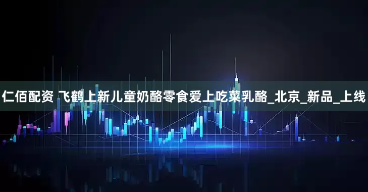 仁佰配资 飞鹤上新儿童奶酪零食爱上吃菜乳酪_北京_新品_上线