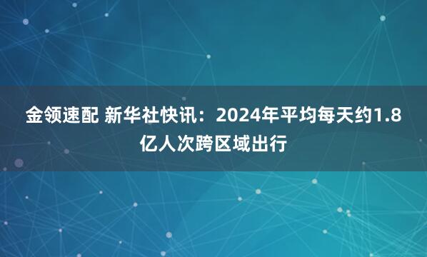 金领速配 新华社快讯：2024年平均每天约1.8亿人次跨区域出行