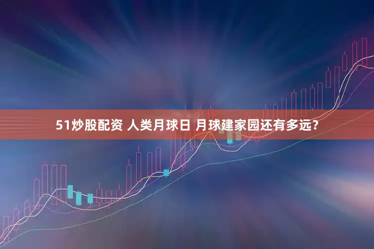 51炒股配资 人类月球日 月球建家园还有多远？