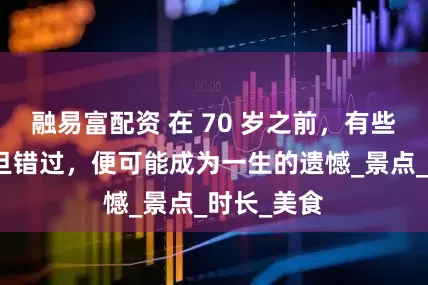 融易富配资 在 70 岁之前，有些地方，一旦错过，便可能成为一生的遗憾_景点_时长_美食