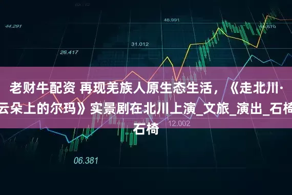 老财牛配资 再现羌族人原生态生活，《走北川·云朵上的尔玛》实景剧在北川上演_文旅_演出_石椅