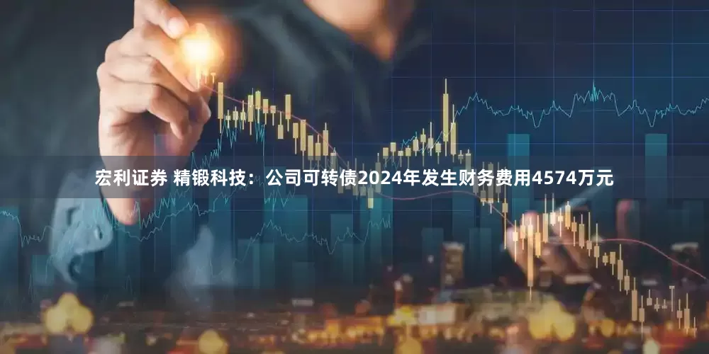 宏利证券 精锻科技：公司可转债2024年发生财务费用4574万元
