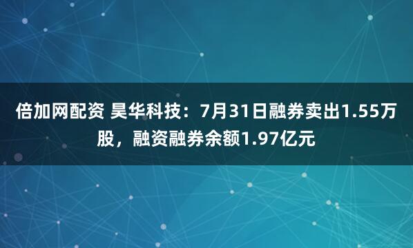 倍加网配资 昊华科技：7月31日融券卖出1.55万股，融资融券余额1.97亿元