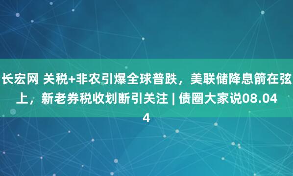 长宏网 关税+非农引爆全球普跌，美联储降息箭在弦上，新老券税收划断引关注 | 债圈大家说08.04