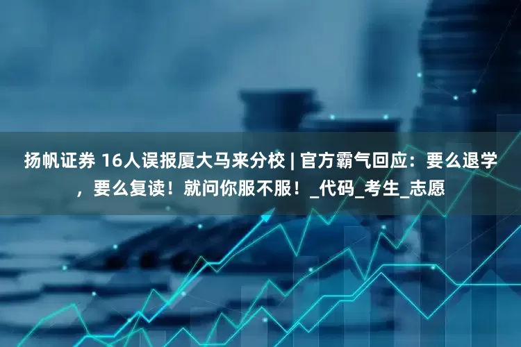 扬帆证券 16人误报厦大马来分校 | 官方霸气回应：要么退学，要么复读！就问你服不服！_代码_考生_志愿