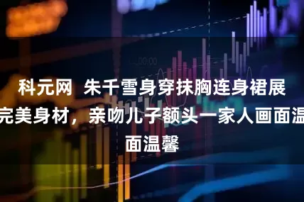 科元网  朱千雪身穿抹胸连身裙展现完美身材,亲吻儿子额头一家人画面温馨