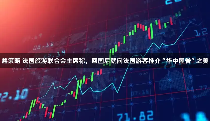鑫策略 法国旅游联合会主席称，回国后就向法国游客推介“华中屋脊”之美