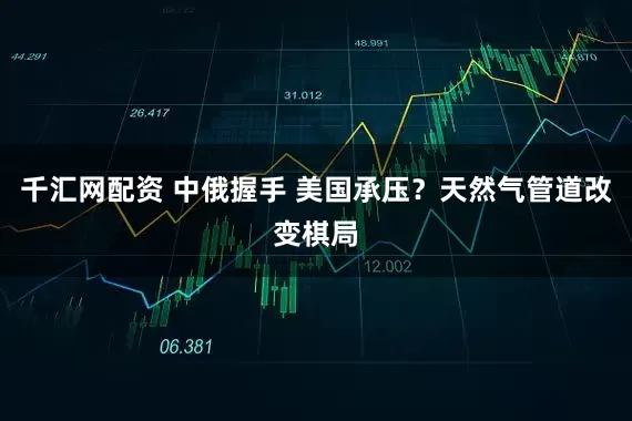 千汇网配资 中俄握手 美国承压？天然气管道改变棋局