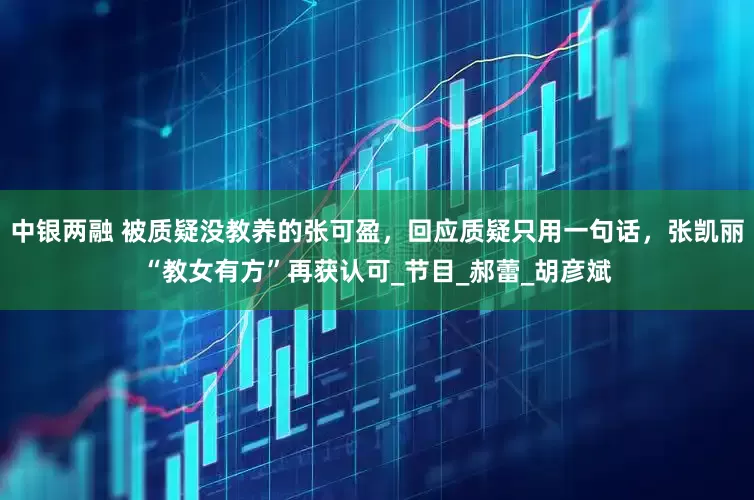 中银两融 被质疑没教养的张可盈,回应质疑只用一句话,张凯丽“教女有方”再获认可_节目_郝蕾_胡彦斌