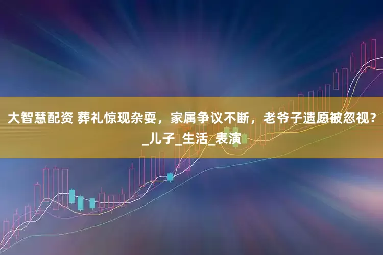 大智慧配资 葬礼惊现杂耍，家属争议不断，老爷子遗愿被忽视？_儿子_生活_表演