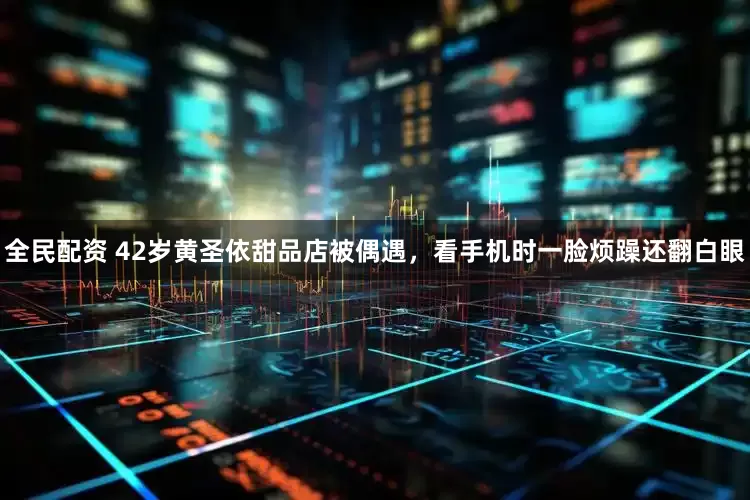 全民配资 42岁黄圣依甜品店被偶遇,看手机时一脸烦躁还翻白眼