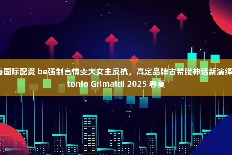 贵海国际配资 be强制言情变大女主反抗,高定品牌古希腊神话新演绎|Antonio Grimaldi 2025 春夏