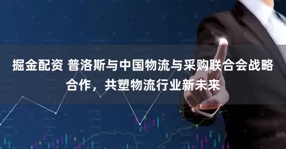 掘金配资 普洛斯与中国物流与采购联合会战略合作,共塑物流行业新未来