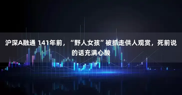 沪深A融通 141年前,“野人女孩”被抓走供人观赏,死前说的话充满心酸