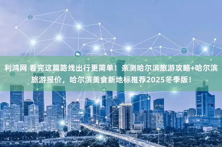 利鸿网 看完这篇路线出行更简单！亲测哈尔滨旅游攻略+哈尔滨旅游报价，哈尔滨美食新地标推荐2025冬季版！